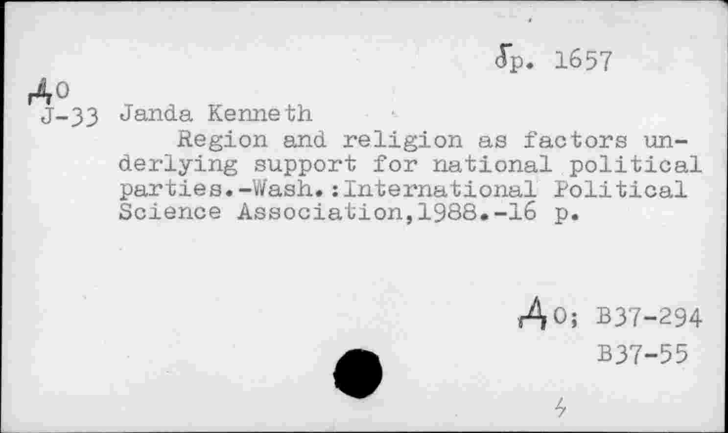 ﻿(Tp. 1657
j-33 Janda Kenneth
Region and religion as factors underlying support for national political parties.-Wash,:International Political Science Association,1988.-16 p.
r^O; B37-294
B37-55
4